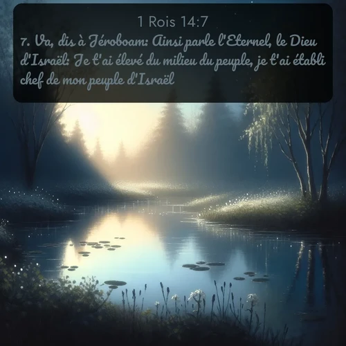 Segond 1 Rois  ; image nature: image avec le verset biblique :Va, dis à Jéroboam: Ainsi parle l&#039;Eternel, le Dieu d&#039;Israël: Je t&#039;ai élevé du milieu du peuple, je t&#039;ai établi chef de mon peuple d&#039;Israël, ;  ; 14:7