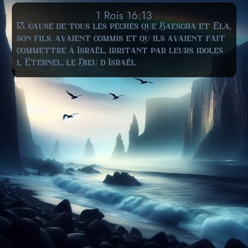 Segond 1 Rois  ; image nature: image avec le verset biblique :cause de tous les péchés que Baescha et Ela, son fils, avaient commis et qu&#039;ils avaient fait commettre à Israël, irritant par leurs idoles l&#039;Eternel, le Dieu d&#039;Israël. ;  ; 16:13