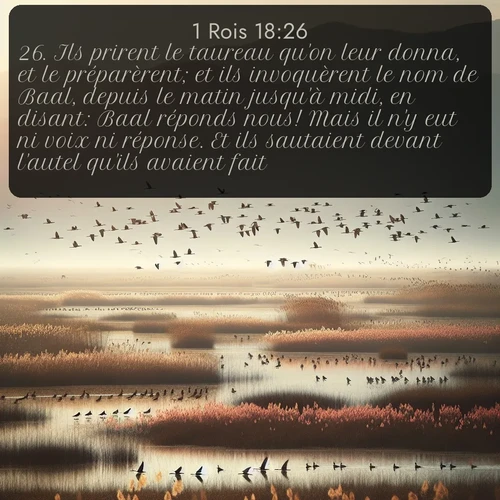 Segond 1 Rois  ; image nature: image avec le verset biblique :Ils prirent le taureau qu&#039;on leur donna, et le préparèrent; et ils invoquèrent le nom de Baal, depuis le matin jusqu&#039;à midi, en disant: Baal réponds nous! Mais il n&#039;y eut ni voix ni réponse. Et ils sautaient devant l&#039;autel qu&#039;ils avaient fait. ;  ; 18:26