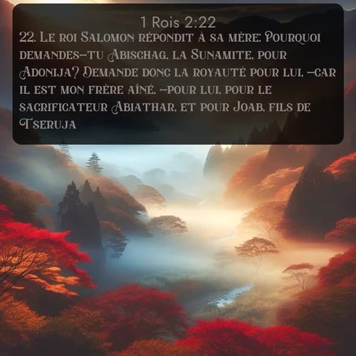 Segond 1 Rois  ; image nature: image avec le verset biblique :Le roi Salomon répondit à sa mère: Pourquoi demandes-tu Abischag, la Sunamite, pour Adonija? Demande donc la royauté pour lui, -car il est mon frère aîné, -pour lui, pour le sacrificateur Abiathar, et pour Joab, fils de Tseruja! ;  ; 2:22
