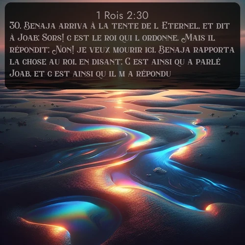 Segond 1 Rois  ; image nature: image avec le verset biblique :Benaja arriva à la tente de l&#039;Eternel, et dit à Joab: Sors! c&#039;est le roi qui l&#039;ordonne. Mais il répondit: Non! je veux mourir ici. Benaja rapporta la chose au roi, en disant: C&#039;est ainsi qu&#039;a parlé Joab, et c&#039;est ainsi qu&#039;il m&#039;a répondu. ;  ; 2:30