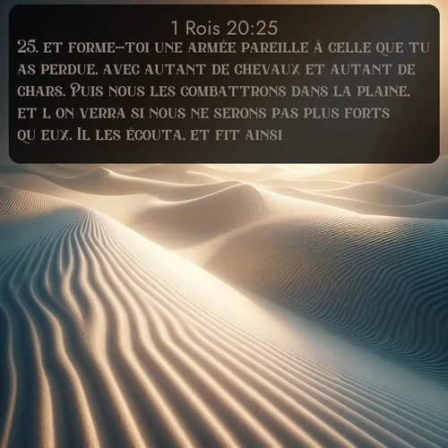 Segond 1 Rois  ; image nature: image avec le verset biblique :et forme-toi une armée pareille à celle que tu as perdue, avec autant de chevaux et autant de chars. Puis nous les combattrons dans la plaine, et l&#039;on verra si nous ne serons pas plus forts qu&#039;eux. Il les écouta, et fit ainsi. ;  ; 20:25