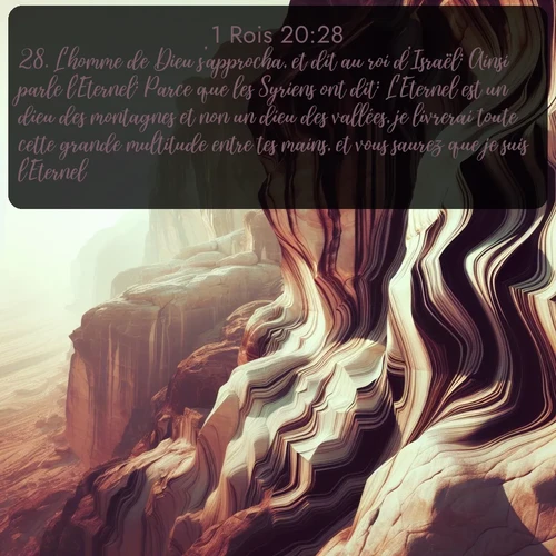 Segond 1 Rois  ; image nature: image avec le verset biblique :L&#039;homme de Dieu s&#039;approcha, et dit au roi d&#039;Israël: Ainsi parle l&#039;Eternel: Parce que les Syriens ont dit: L&#039;Eternel est un dieu des montagnes et non un dieu des vallées, je livrerai toute cette grande multitude entre tes mains, et vous saurez que je suis l&#039;Eternel. ;  ; 20:28