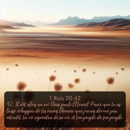 Segond 1 Rois  ; image nature: image avec le verset biblique :Il dit alors au roi: Ainsi parle l&#039;Eternel: Parce que tu as laissé échapper de tes mains l&#039;homme que j&#039;avais dévoué par interdit, ta vie répondra de sa vie, et ton peuple de son peuple. ;  ; 20:42
