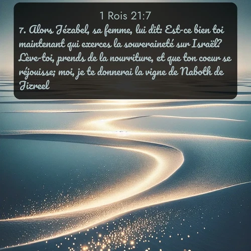 Segond 1 Rois  ; image nature: image avec le verset biblique :Alors Jézabel, sa femme, lui dit: Est-ce bien toi maintenant qui exerces la souveraineté sur Israël? Lève-toi, prends de la nourriture, et que ton coeur se réjouisse; moi, je te donnerai la vigne de Naboth de Jizreel. ;  ; 21:7