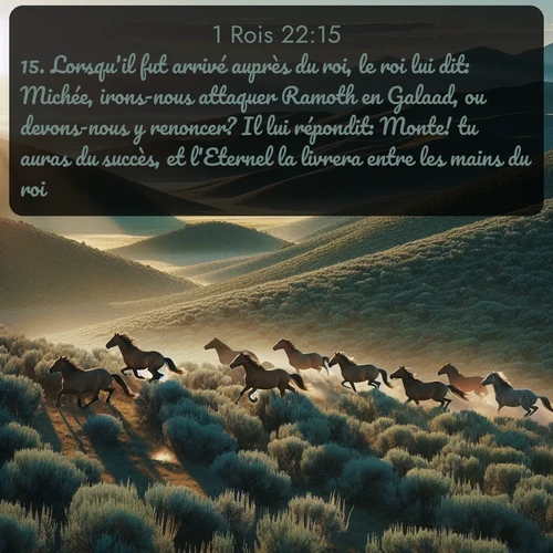 Segond 1 Rois  ; image nature: image avec le verset biblique :Lorsqu&#039;il fut arrivé auprès du roi, le roi lui dit: Michée, irons-nous attaquer Ramoth en Galaad, ou devons-nous y renoncer? Il lui répondit: Monte! tu auras du succès, et l&#039;Eternel la livrera entre les mains du roi. ;  ; 22:15