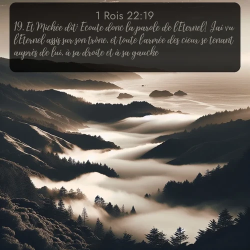 Segond 1 Rois  ; image nature: image avec le verset biblique :Et Michée dit: Ecoute donc la parole de l&#039;Eternel! J&#039;ai vu l&#039;Eternel assis sur son trône, et toute l&#039;armée des cieux se tenant auprès de lui, à sa droite et à sa gauche. ;  ; 22:19