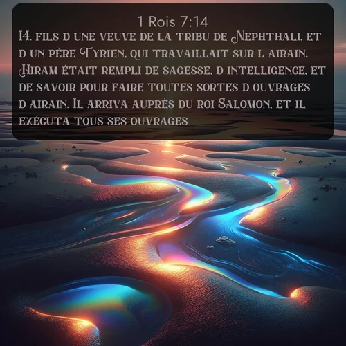 Segond 1 Rois  ; image nature: image avec le verset biblique :fils d&#039;une veuve de la tribu de Nephthali, et d&#039;un père Tyrien, qui travaillait sur l&#039;airain. Hiram était rempli de sagesse, d&#039;intelligence, et de savoir pour faire toutes sortes d&#039;ouvrages d&#039;airain. Il arriva auprès du roi Salomon, et il exécuta tous ses ouvrages. ;  ; 7:14