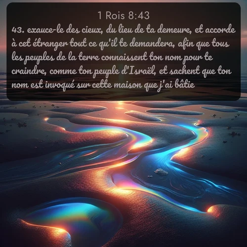 Segond 1 Rois  ; image nature: image avec le verset biblique :exauce-le des cieux, du lieu de ta demeure, et accorde à cet étranger tout ce qu&#039;il te demandera, afin que tous les peuples de la terre connaissent ton nom pour te craindre, comme ton peuple d&#039;Israël, et sachent que ton nom est invoqué sur cette maison que j&#039;ai bâtie! ;  ; 8:43