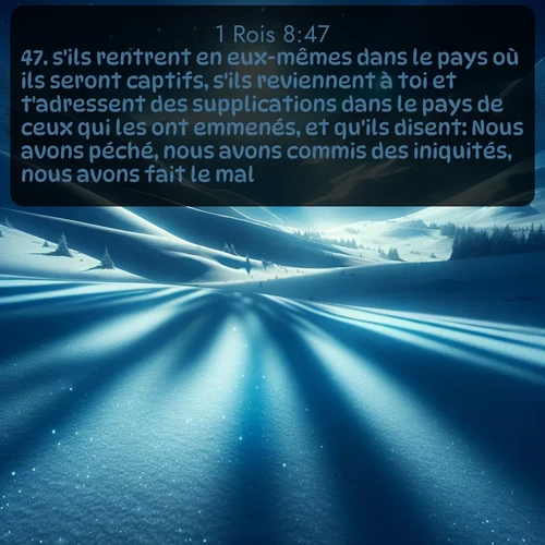 Segond 1 Rois  ; image nature: image avec le verset biblique :s&#039;ils rentrent en eux-mêmes dans le pays où ils seront captifs, s&#039;ils reviennent à toi et t&#039;adressent des supplications dans le pays de ceux qui les ont emmenés, et qu&#039;ils disent: Nous avons péché, nous avons commis des iniquités, nous avons fait le mal! ;  ; 8:47