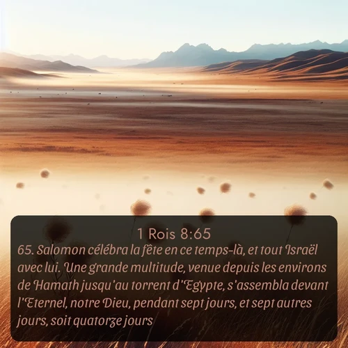 Segond 1 Rois  ; image nature: image avec le verset biblique :Salomon célébra la fête en ce temps-là, et tout Israël avec lui. Une grande multitude, venue depuis les environs de Hamath jusqu&#039;au torrent d&#039;Egypte, s&#039;assembla devant l&#039;Eternel, notre Dieu, pendant sept jours, et sept autres jours, soit quatorze jours. ;  ; 8:65