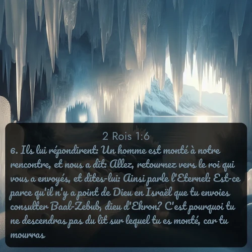 Segond 2 Rois  ; image nature: image avec le verset biblique :Ils lui répondirent: Un homme est monté à notre rencontre, et nous a dit: Allez, retournez vers le roi qui vous a envoyés, et dites-lui: Ainsi parle l&#039;Eternel: Est-ce parce qu&#039;il n&#039;y a point de Dieu en Israël que tu envoies consulter Baal-Zebub, dieu d&#039;Ekron? C&#039;est pourquoi tu ne descendras pas du lit sur lequel tu es monté, car tu mourras. ;  ; 1:6