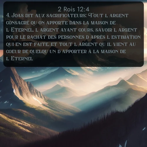 Segond 2 Rois  ; image nature: image avec le verset biblique :Joas dit aux sacrificateurs: Tout l&#039;argent consacré qu&#039;on apporte dans la maison de l&#039;Eternel, l&#039;argent ayant cours, savoir l&#039;argent pour le rachat des personnes d&#039;après l&#039;estimation qui en est faite, et tout l&#039;argent qu&#039;il vient au coeur de quelqu&#039;un d&#039;apporter à la maison de l&#039;Eternel, ;  ; 12:4