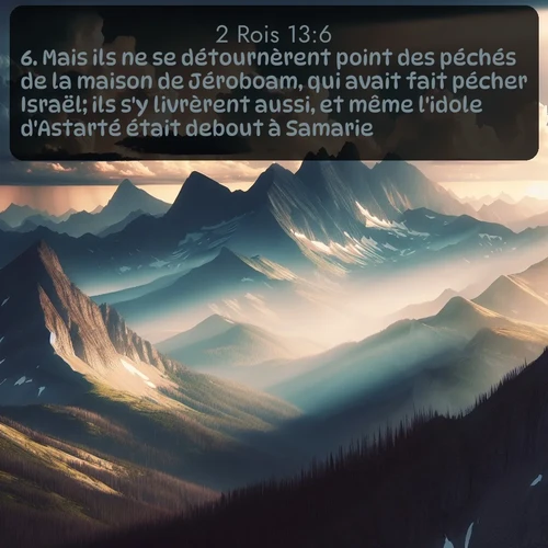 Segond 2 Rois  ; image nature: image avec le verset biblique :Mais ils ne se détournèrent point des péchés de la maison de Jéroboam, qui avait fait pécher Israël; ils s&#039;y livrèrent aussi, et même l&#039;idole d&#039;Astarté était debout à Samarie. ;  ; 13:6
