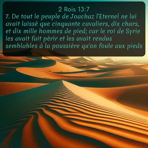 Segond 2 Rois  ; image nature: image avec le verset biblique :De tout le peuple de Joachaz l&#039;Eternel ne lui avait laissé que cinquante cavaliers, dix chars, et dix mille hommes de pied; car le roi de Syrie les avait fait périr et les avait rendus semblables à la poussière qu&#039;on foule aux pieds. ;  ; 13:7