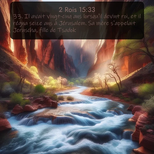 Segond 2 Rois  ; image nature: image avec le verset biblique :Il avait vingt-cinq ans lorsqu&#039;il devint roi, et il régna seize ans à Jérusalem. Sa mère s&#039;appelait Jeruscha, fille de Tsadok. ;  ; 15:33