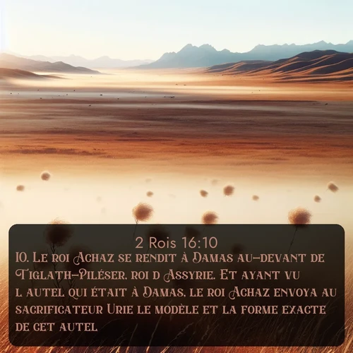 Segond 2 Rois  ; image nature: image avec le verset biblique :Le roi Achaz se rendit à Damas au-devant de Tiglath-Piléser, roi d&#039;Assyrie. Et ayant vu l&#039;autel qui était à Damas, le roi Achaz envoya au sacrificateur Urie le modèle et la forme exacte de cet autel. ;  ; 16:10