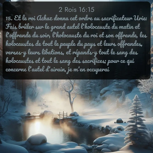 Segond 2 Rois  ; image nature: image avec le verset biblique :Et le roi Achaz donna cet ordre au sacrificateur Urie: Fais brûler sur le grand autel l&#039;holocauste du matin et l&#039;offrande du soir, l&#039;holocauste du roi et son offrande, les holocaustes de tout le peuple du pays et leurs offrandes, verses-y leurs libations, et répands-y tout le sang des holocaustes et tout le sang des sacrifices; pour ce qui concerne l&#039;autel d&#039;airain, je m&#039;en occuperai. ;  ; 16:15