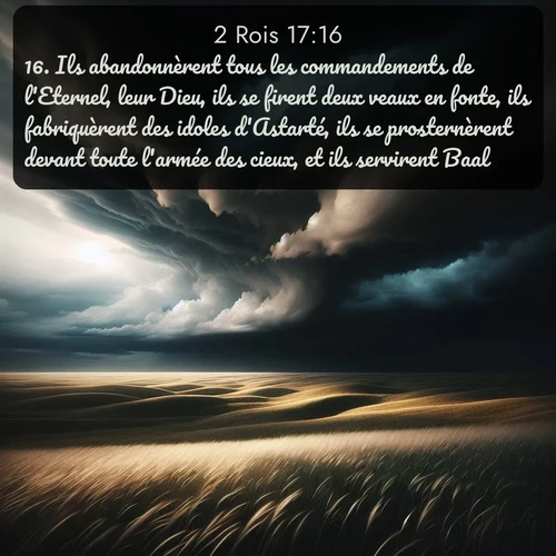 Segond 2 Rois  ; image nature: image avec le verset biblique :Ils abandonnèrent tous les commandements de l&#039;Eternel, leur Dieu, ils se firent deux veaux en fonte, ils fabriquèrent des idoles d&#039;Astarté, ils se prosternèrent devant toute l&#039;armée des cieux, et ils servirent Baal. ;  ; 17:16