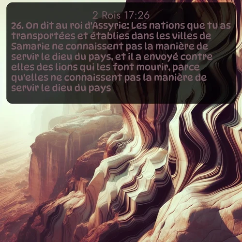 Segond 2 Rois  ; image nature: image avec le verset biblique :On dit au roi d&#039;Assyrie: Les nations que tu as transportées et établies dans les villes de Samarie ne connaissent pas la manière de servir le dieu du pays, et il a envoyé contre elles des lions qui les font mourir, parce qu&#039;elles ne connaissent pas la manière de servir le dieu du pays. ;  ; 17:26