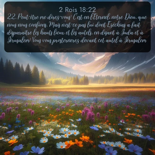 Segond 2 Rois  ; image nature: image avec le verset biblique :Peut-être me direz-vous: C&#039;est en l&#039;Eternel, notre Dieu, que nous nous confions. Mais n&#039;est-ce pas lui dont Ezéchias a fait disparaître les hauts lieux et les autels, en disant à Juda et à Jérusalem: Vous vous prosternerez devant cet autel à Jérusalem? ;  ; 18:22