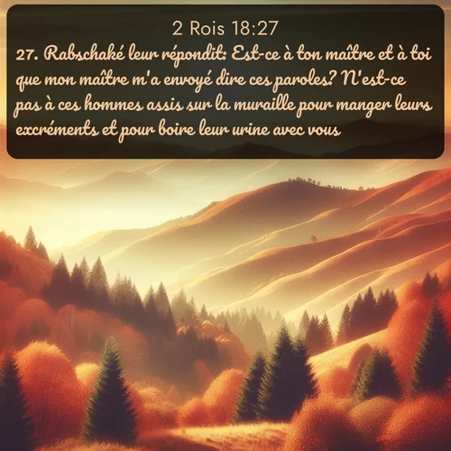 Segond 2 Rois  ; image nature: image avec le verset biblique :Rabschaké leur répondit: Est-ce à ton maître et à toi que mon maître m&#039;a envoyé dire ces paroles? N&#039;est-ce pas à ces hommes assis sur la muraille pour manger leurs excréments et pour boire leur urine avec vous? ;  ; 18:27