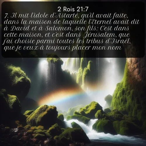 Segond 2 Rois  ; image nature: image avec le verset biblique :Il mit l&#039;idole d&#039;Astarté, qu&#039;il avait faite, dans la maison de laquelle l&#039;Eternel avait dit à David et à Salomon, son fils: C&#039;est dans cette maison, et c&#039;est dans Jérusalem, que j&#039;ai choisie parmi toutes les tribus d&#039;Israël, que je veux à toujours placer mon nom. ;  ; 21:7