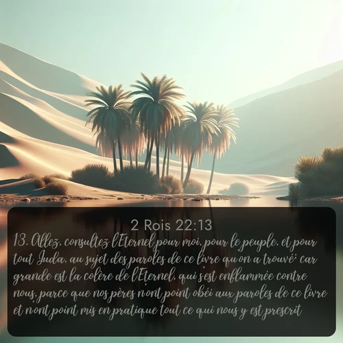 Segond 2 Rois  ; image nature: image avec le verset biblique :Allez, consultez l&#039;Eternel pour moi, pour le peuple, et pour tout Juda, au sujet des paroles de ce livre qu&#039;on a trouvé; car grande est la colère de l&#039;Eternel, qui s&#039;est enflammée contre nous, parce que nos pères n&#039;ont point obéi aux paroles de ce livre et n&#039;ont point mis en pratique tout ce qui nous y est prescrit. ;  ; 22:13