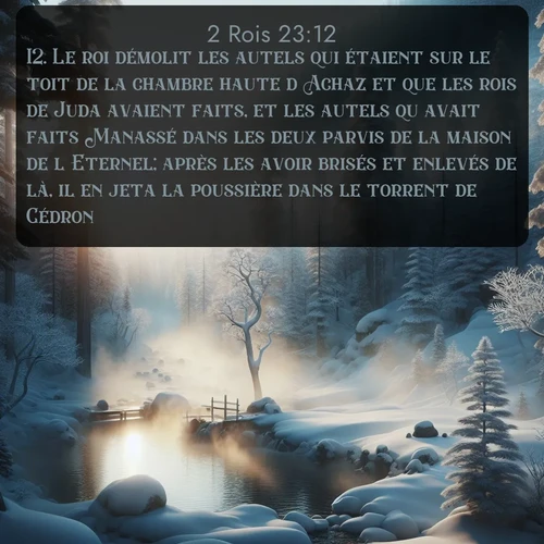 Segond 2 Rois  ; image nature: image avec le verset biblique :Le roi démolit les autels qui étaient sur le toit de la chambre haute d&#039;Achaz et que les rois de Juda avaient faits, et les autels qu&#039;avait faits Manassé dans les deux parvis de la maison de l&#039;Eternel; après les avoir brisés et enlevés de là, il en jeta la poussière dans le torrent de Cédron. ;  ; 23:12