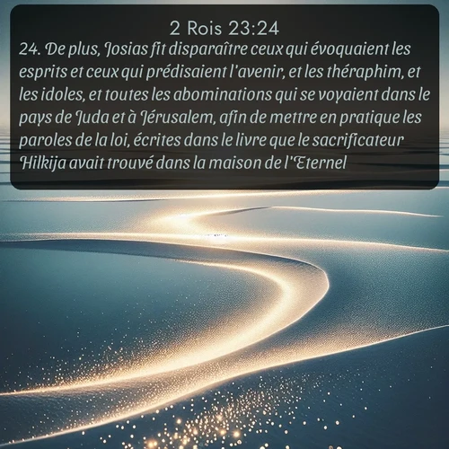 Segond 2 Rois  ; image nature: image avec le verset biblique :De plus, Josias fit disparaître ceux qui évoquaient les esprits et ceux qui prédisaient l&#039;avenir, et les théraphim, et les idoles, et toutes les abominations qui se voyaient dans le pays de Juda et à Jérusalem, afin de mettre en pratique les paroles de la loi, écrites dans le livre que le sacrificateur Hilkija avait trouvé dans la maison de l&#039;Eternel. ;  ; 23:24