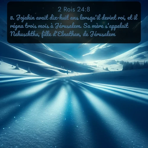 Segond 2 Rois  ; image nature: image avec le verset biblique :Jojakin avait dix-huit ans lorsqu&#039;il devint roi, et il régna trois mois à Jérusalem. Sa mère s&#039;appelait Nehuschtha, fille d&#039;Elnathan, de Jérusalem. ;  ; 24:8