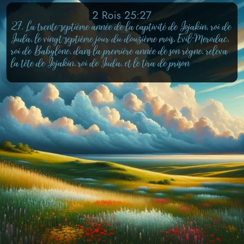 Segond 2 Rois  ; image nature: image avec le verset biblique :La trente-septième année de la captivité de Jojakin, roi de Juda, le vingt-septième jour du douzième mois, Evil-Merodac, roi de Babylone, dans la première année de son règne, releva la tête de Jojakin, roi de Juda, et le tira de prison. ;  ; 25:27