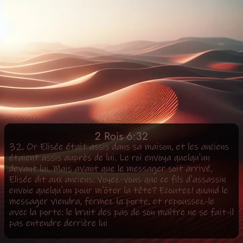 Segond 2 Rois  ; image nature: image avec le verset biblique :Or Elisée était assis dans sa maison, et les anciens étaient assis auprès de lui. Le roi envoya quelqu&#039;un devant lui. Mais avant que le messager soit arrivé, Elisée dit aux anciens: Voyez-vous que ce fils d&#039;assassin envoie quelqu&#039;un pour m&#039;ôter la tête? Ecoutez! quand le messager viendra, fermez la porte, et repoussez-le avec la porte: le bruit des pas de son maître ne se fait-il pas entendre derrière lui? ;  ; 6:32