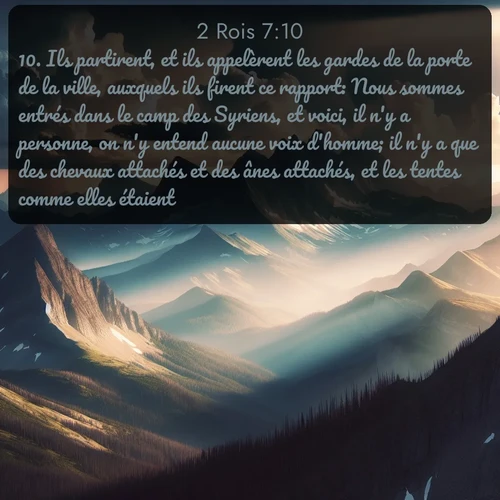 Segond 2 Rois  ; image nature: image avec le verset biblique :Ils partirent, et ils appelèrent les gardes de la porte de la ville, auxquels ils firent ce rapport: Nous sommes entrés dans le camp des Syriens, et voici, il n&#039;y a personne, on n&#039;y entend aucune voix d&#039;homme; il n&#039;y a que des chevaux attachés et des ânes attachés, et les tentes comme elles étaient. ;  ; 7:10