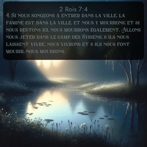 Segond 2 Rois  ; image nature: image avec le verset biblique :Si nous songeons à entrer dans la ville, la famine est dans la ville, et nous y mourrons; et si nous restons ici, nous mourrons également. Allons nous jeter dans le camp des Syriens; s&#039;ils nous laissent vivre, nous vivrons et s&#039;ils nous font mourir, nous mourrons. ;  ; 7:4