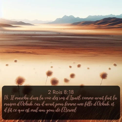 Segond 2 Rois  ; image nature: image avec le verset biblique :Il marcha dans la voie des rois d&#039;Israël, comme avait fait la maison d&#039;Achab, car il avait pour femme une fille d&#039;Achab, et il fit ce qui est mal aux yeux de l&#039;Eternel. ;  ; 8:18