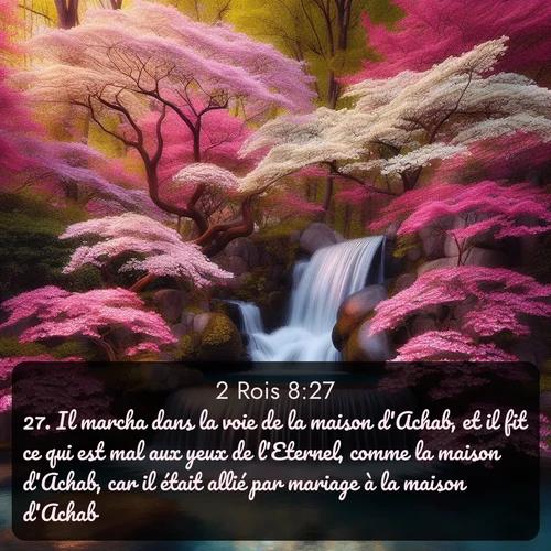 Segond 2 Rois  ; image nature: image avec le verset biblique :Il marcha dans la voie de la maison d&#039;Achab, et il fit ce qui est mal aux yeux de l&#039;Eternel, comme la maison d&#039;Achab, car il était allié par mariage à la maison d&#039;Achab. ;  ; 8:27