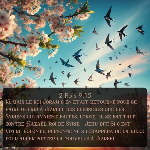 Segond 2 Rois  ; image nature: image avec le verset biblique :mais le roi Joram s&#039;en était retourné pour se faire guérir à Jizreel des blessures que les Syriens lui avaient faites, lorsqu&#039;il se battait contre Hazaël, roi de Syrie. -Jéhu dit: Si c&#039;est votre volonté, personne ne s&#039;échappera de la ville pour aller porter la nouvelle à Jizreel. ;  ; 9:15