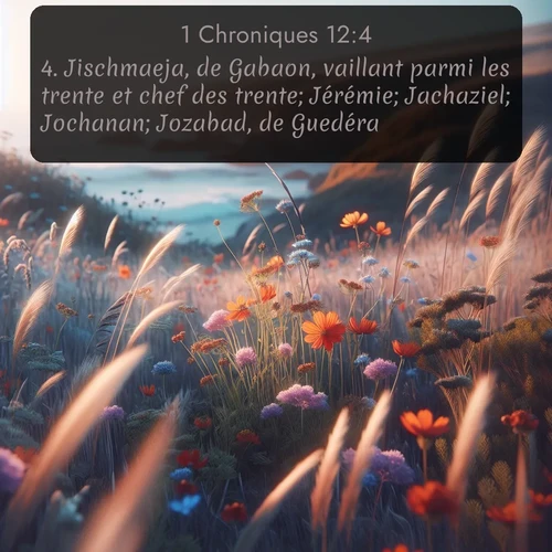 Segond 1 Chroniques  ; image nature: image avec le verset biblique :Jischmaeja, de Gabaon, vaillant parmi les trente et chef des trente; Jérémie; Jachaziel; Jochanan; Jozabad, de Guedéra; ;  ; 12:4