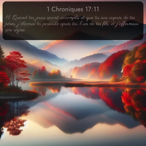Segond 1 Chroniques  ; image nature: image avec le verset biblique :Quand tes jours seront accomplis et que tu iras auprès de tes pères, j&#039;élèverai ta postérité après toi, l&#039;un de tes fils, et j&#039;affermirai son règne. ;  ; 17:11