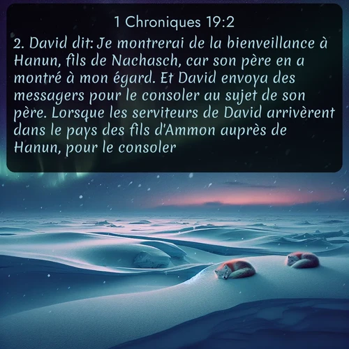 Segond 1 Chroniques  ; image nature: image avec le verset biblique :David dit: Je montrerai de la bienveillance à Hanun, fils de Nachasch, car son père en a montré à mon égard. Et David envoya des messagers pour le consoler au sujet de son père. Lorsque les serviteurs de David arrivèrent dans le pays des fils d&#039;Ammon auprès de Hanun, pour le consoler, ;  ; 19:2