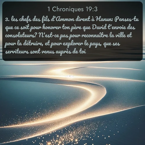 Segond 1 Chroniques  ; image nature: image avec le verset biblique :les chefs des fils d&#039;Ammon dirent à Hanun: Penses-tu que ce soit pour honorer ton père que David t&#039;envoie des consolateurs? N&#039;est-ce pas pour reconnaître la ville et pour la détruire, et pour explorer le pays, que ses serviteurs sont venus auprès de toi? ;  ; 19:3