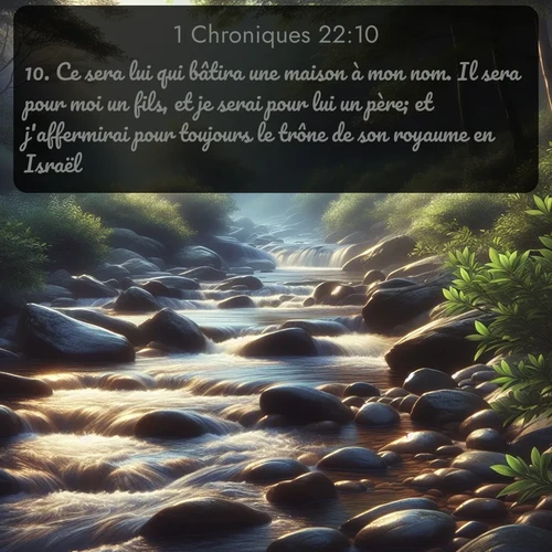 Segond 1 Chroniques  ; image nature: image avec le verset biblique :Ce sera lui qui bâtira une maison à mon nom. Il sera pour moi un fils, et je serai pour lui un père; et j&#039;affermirai pour toujours le trône de son royaume en Israël. ;  ; 22:10