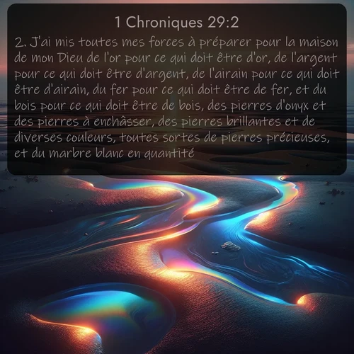 Segond 1 Chroniques  ; image nature: image avec le verset biblique :J&#039;ai mis toutes mes forces à préparer pour la maison de mon Dieu de l&#039;or pour ce qui doit être d&#039;or, de l&#039;argent pour ce qui doit être d&#039;argent, de l&#039;airain pour ce qui doit être d&#039;airain, du fer pour ce qui doit être de fer, et du bois pour ce qui doit être de bois, des pierres d&#039;onyx et des pierres à enchâsser, des pierres brillantes et de diverses couleurs, toutes sortes de pierres précieuses, et du marbre blanc en quantité. ;  ; 29:2