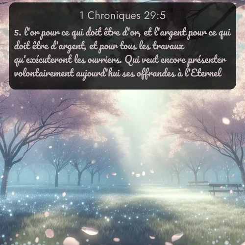 Segond 1 Chroniques  ; image nature: image avec le verset biblique :l&#039;or pour ce qui doit être d&#039;or, et l&#039;argent pour ce qui doit être d&#039;argent, et pour tous les travaux qu&#039;exécuteront les ouvriers. Qui veut encore présenter volontairement aujourd&#039;hui ses offrandes à l&#039;Eternel? ;  ; 29:5
