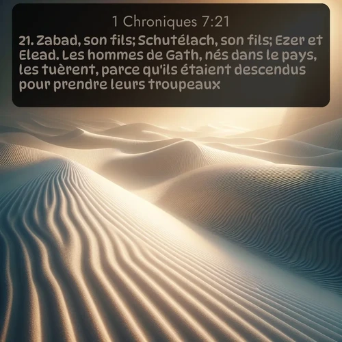 Segond 1 Chroniques  ; image nature: image avec le verset biblique :Zabad, son fils; Schutélach, son fils; Ezer et Elead. Les hommes de Gath, nés dans le pays, les tuèrent, parce qu&#039;ils étaient descendus pour prendre leurs troupeaux. ;  ; 7:21