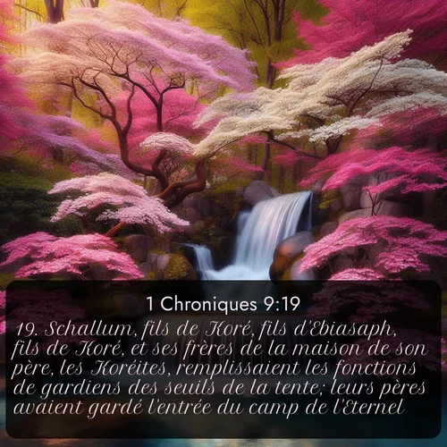 Segond 1 Chroniques  ; image nature: image avec le verset biblique :Schallum, fils de Koré, fils d&#039;Ebiasaph, fils de Koré, et ses frères de la maison de son père, les Koréites, remplissaient les fonctions de gardiens des seuils de la tente; leurs pères avaient gardé l&#039;entrée du camp de l&#039;Eternel, ;  ; 9:19