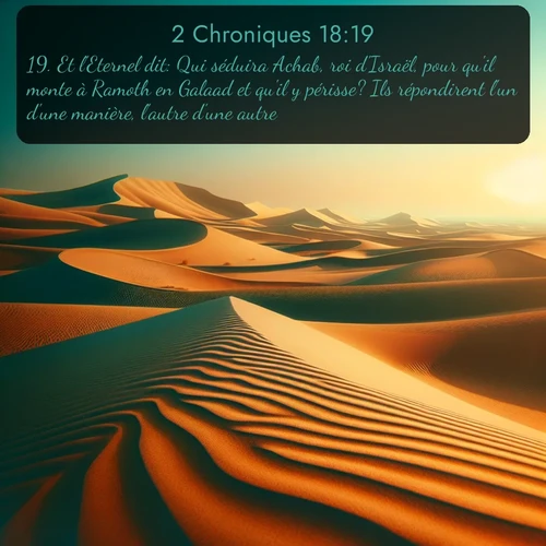 Segond 2 Chroniques  ; image nature: image avec le verset biblique :Et l&#039;Eternel dit: Qui séduira Achab, roi d&#039;Israël, pour qu&#039;il monte à Ramoth en Galaad et qu&#039;il y périsse? Ils répondirent l&#039;un d&#039;une manière, l&#039;autre d&#039;une autre. ;  ; 18:19