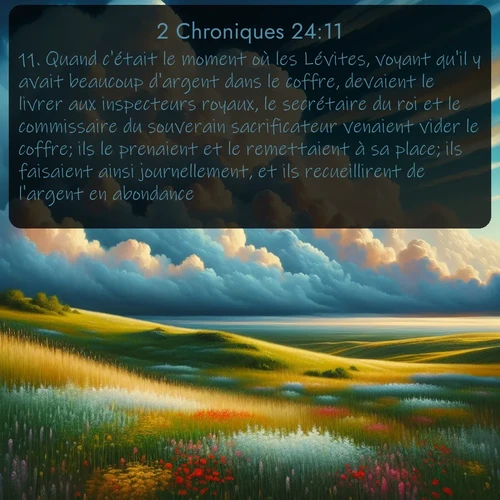 Segond 2 Chroniques  ; image nature: image avec le verset biblique :Quand c&#039;était le moment où les Lévites, voyant qu&#039;il y avait beaucoup d&#039;argent dans le coffre, devaient le livrer aux inspecteurs royaux, le secrétaire du roi et le commissaire du souverain sacrificateur venaient vider le coffre; ils le prenaient et le remettaient à sa place; ils faisaient ainsi journellement, et ils recueillirent de l&#039;argent en abondance. ;  ; 24:11