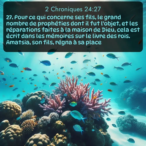 Segond 2 Chroniques  ; image nature: image avec le verset biblique :Pour ce qui concerne ses fils, le grand nombre de prophéties dont il fut l&#039;objet, et les réparations faites à la maison de Dieu, cela est écrit dans les mémoires sur le livre des rois. Amatsia, son fils, régna à sa place. ;  ; 24:27